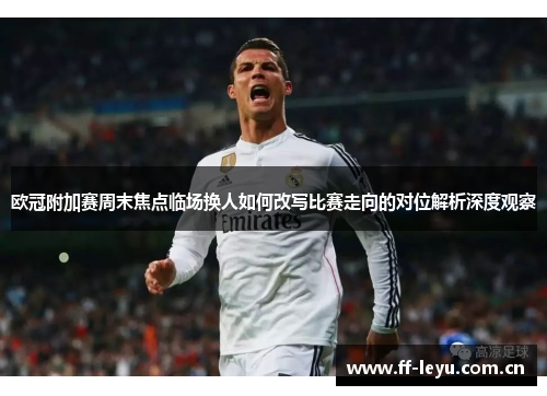 欧冠附加赛周末焦点临场换人如何改写比赛走向的对位解析深度观察 欧冠附加赛周末焦点临场换人如何改写比赛走向的对位解析深度观察